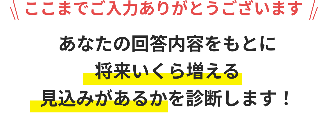 ここまでご入力ありがとうございます あなたの回答内容をもとに将来いくら増える見込みがあるかを診断します！